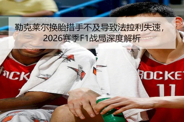 勒克莱尔换胎措手不及导致法拉利失速，2026赛季F1战局深度解析